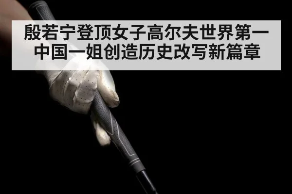 殷若宁登顶女子高尔夫世界第一 中国一姐创造历史改写新篇章