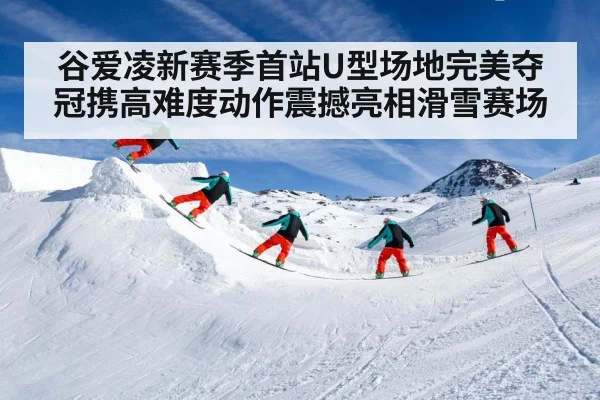 谷爱凌新赛季首站U型场地完美夺冠携高难度动作震撼亮相滑雪赛场