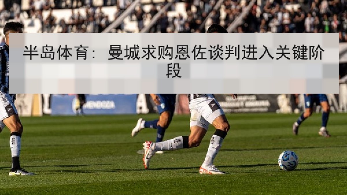 半岛体育: 曼城求购恩佐谈判进入关键阶段
