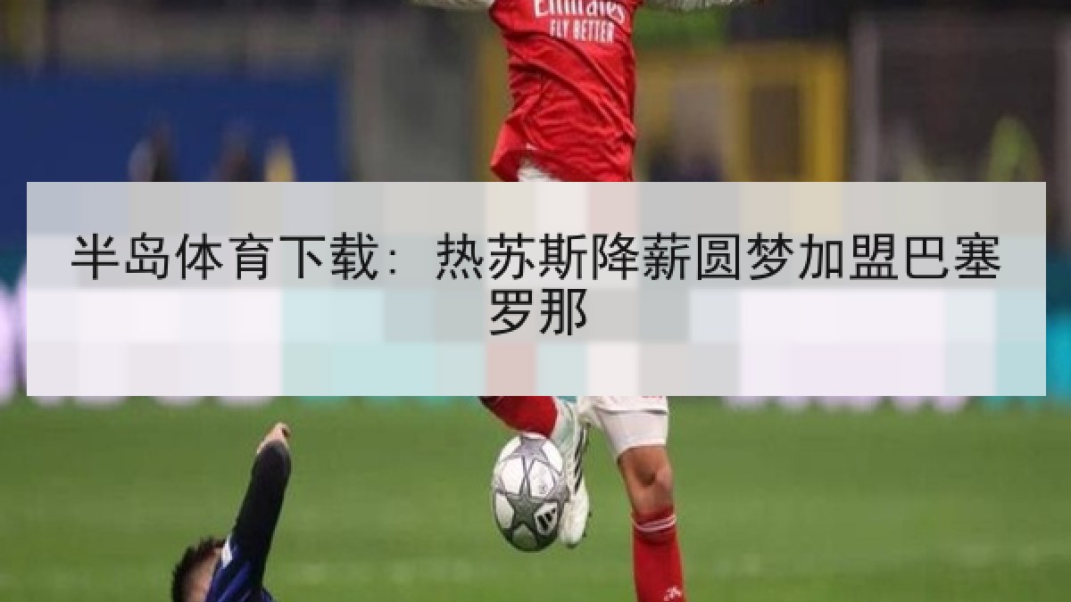 半岛体育下载: 热苏斯降薪圆梦加盟巴塞罗那